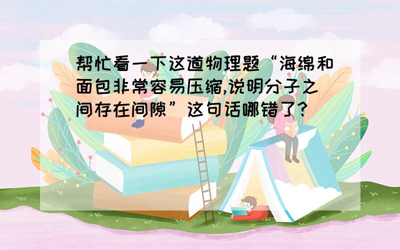 帮忙看一下这道物理题“海绵和面包非常容易压缩,说明分子之间存在间隙”这句话哪错了?