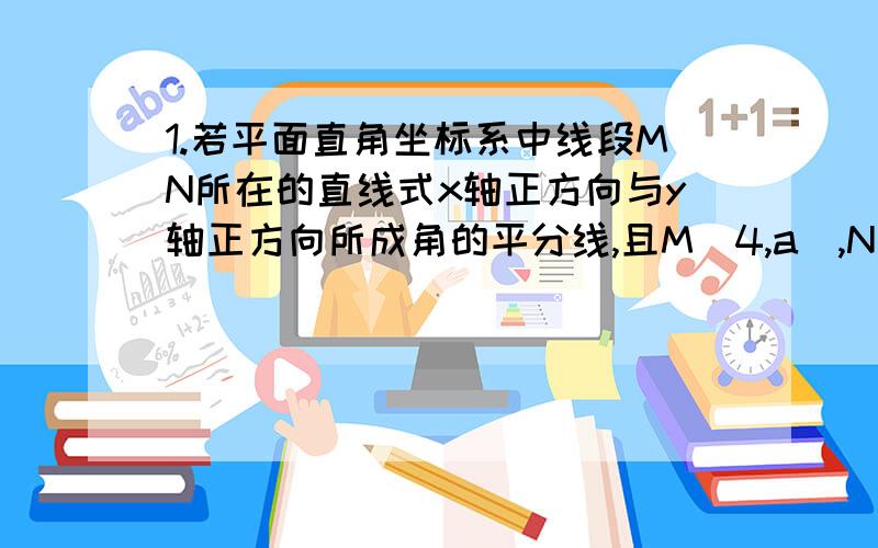 1.若平面直角坐标系中线段MN所在的直线式x轴正方向与y轴正方向所成角的平分线,且M（4,a）,N（b,2）,