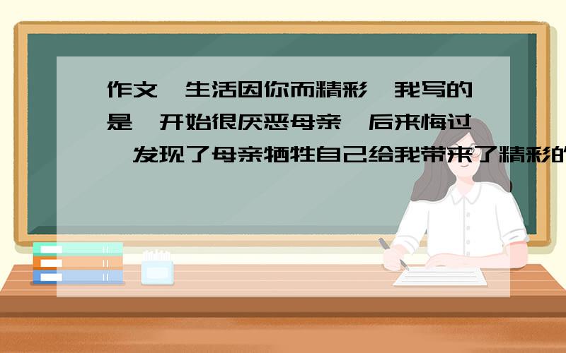 作文《生活因你而精彩》我写的是一开始很厌恶母亲,后来悔过,发现了母亲牺牲自己给我带来了精彩的生活