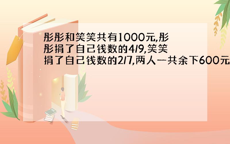 彤彤和笑笑共有1000元,彤彤捐了自己钱数的4/9,笑笑捐了自己钱数的2/7,两人一共余下600元