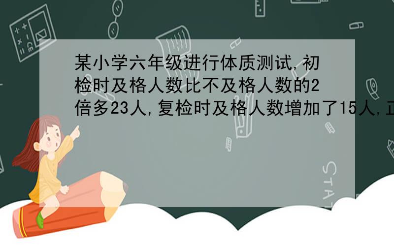 某小学六年级进行体质测试,初检时及格人数比不及格人数的2倍多23人,复检时及格人数增加了15人,正好是不及格人数的4倍.