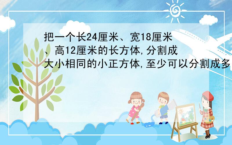 把一个长24厘米、宽18厘米、高12厘米的长方体,分割成大小相同的小正方体,至少可以分割成多少个?