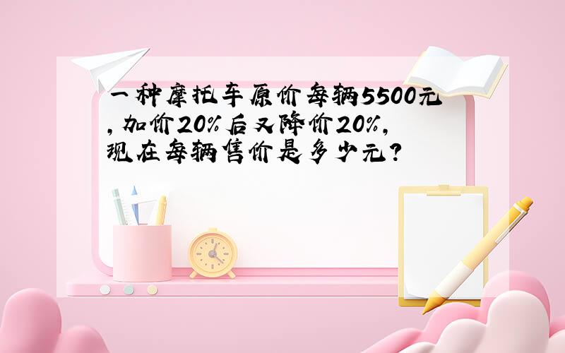 一种摩托车原价每辆5500元,加价20%后又降价20%,现在每辆售价是多少元?