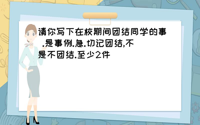 请你写下在校期间团结同学的事 .是事例.急.切记团结,不是不团结.至少2件