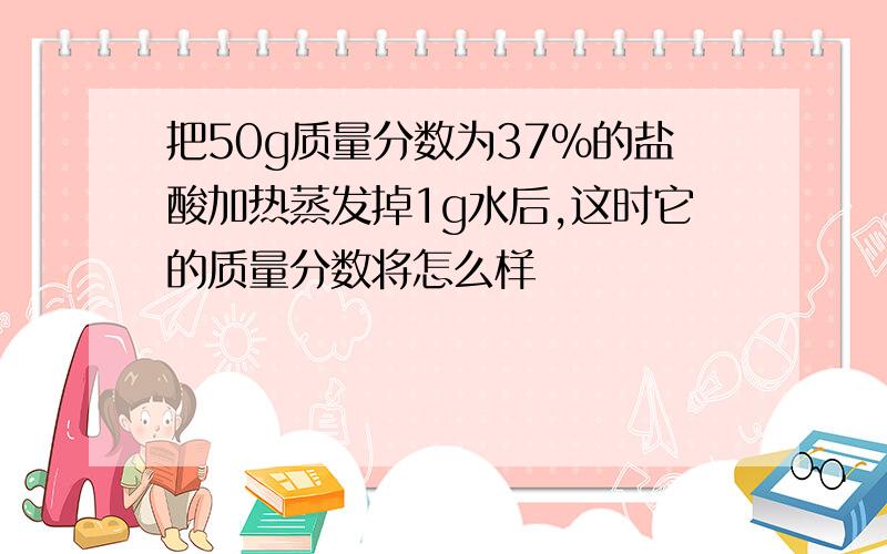 把50g质量分数为37%的盐酸加热蒸发掉1g水后,这时它的质量分数将怎么样