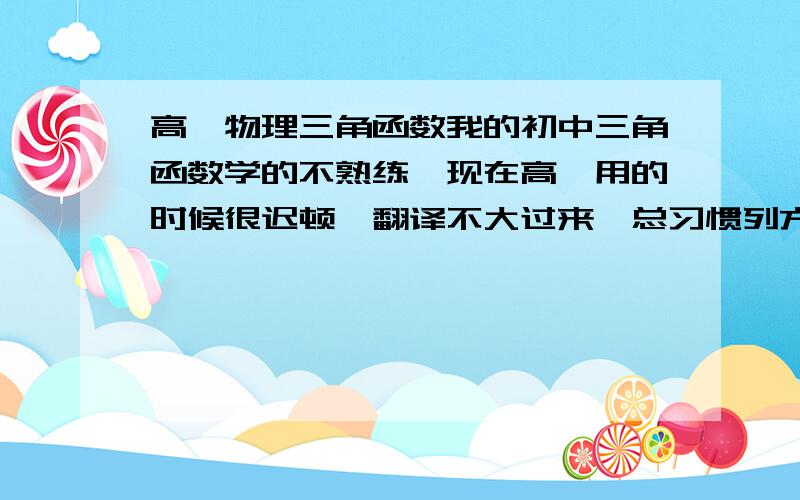 高一物理三角函数我的初中三角函数学的不熟练,现在高一用的时候很迟顿,翻译不大过来,总习惯列方程,但太慢了.,有什么办法,