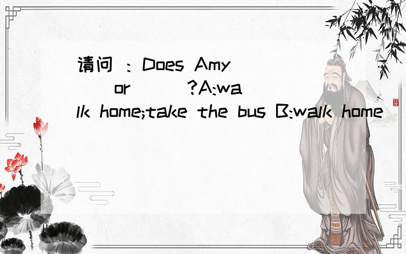 请问 ：Does Amy ( ) or ( )?A:walk home;take the bus B:walk home