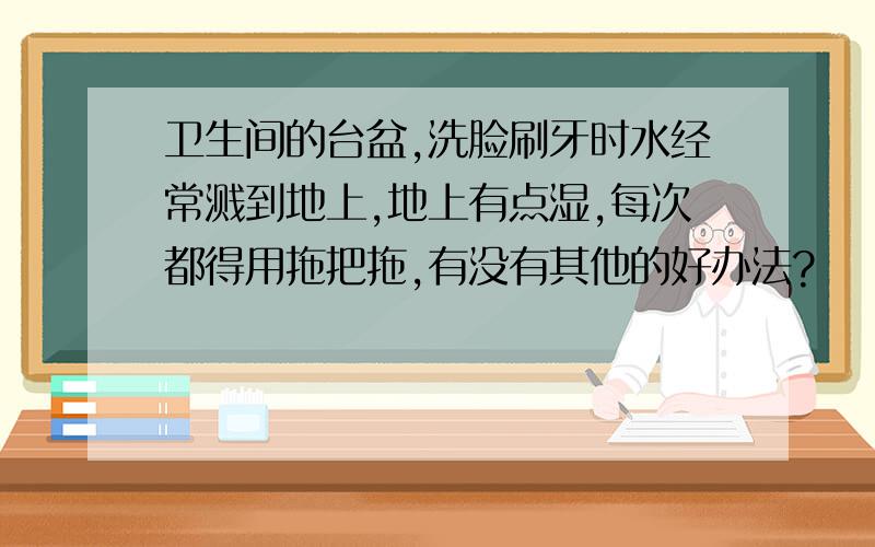 卫生间的台盆,洗脸刷牙时水经常溅到地上,地上有点湿,每次都得用拖把拖,有没有其他的好办法?