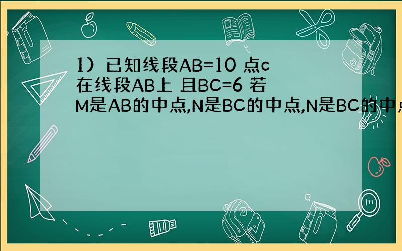 1）已知线段AB=10 点c在线段AB上 且BC=6 若M是AB的中点,N是BC的中点,N是BC的中点求MN的长