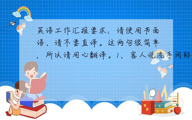 英语工作汇报要求：请使用书面语、请不要直译。这两句很简单，所以请用心翻译。1，客人说洗手间标志不明显，不容易找到。2，客