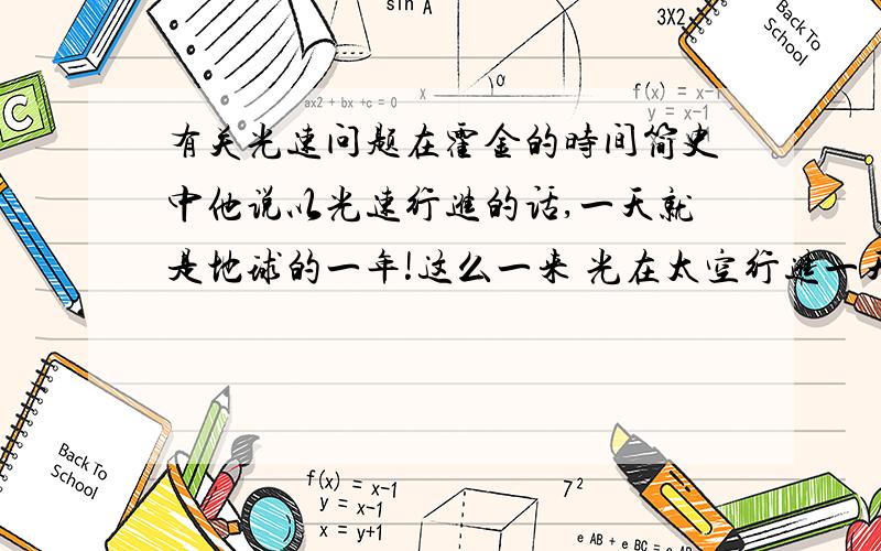 有关光速问题在霍金的时间简史中他说以光速行进的话,一天就是地球的一年!这么一来 光在太空行进一天,那么就是地球的一年,按