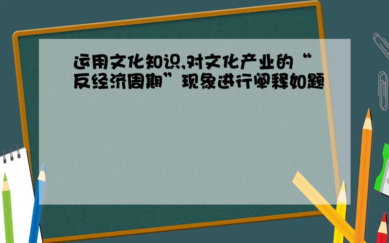 运用文化知识,对文化产业的“反经济周期”现象进行阐释如题