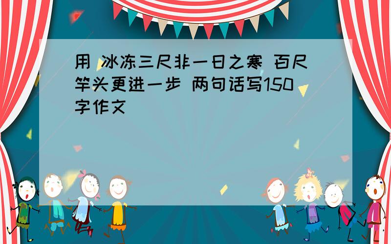 用 冰冻三尺非一日之寒 百尺竿头更进一步 两句话写150字作文