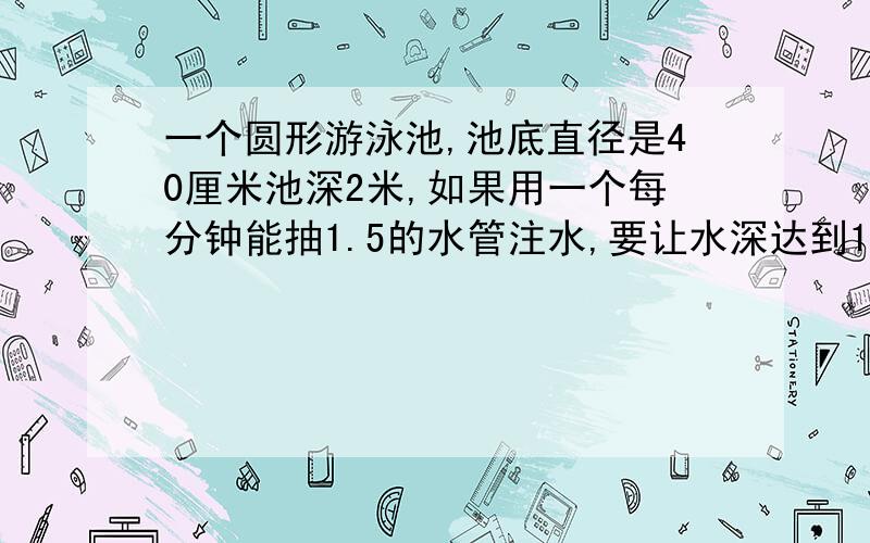 一个圆形游泳池,池底直径是40厘米池深2米,如果用一个每分钟能抽1.5的水管注水,要让水深达到1.5米需几小