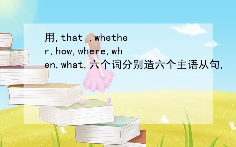 用,that ,whether,how,where,when,what,六个词分别造六个主语从句,