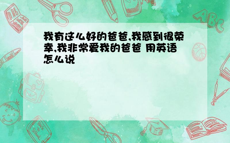 我有这么好的爸爸,我感到很荣幸,我非常爱我的爸爸 用英语怎么说