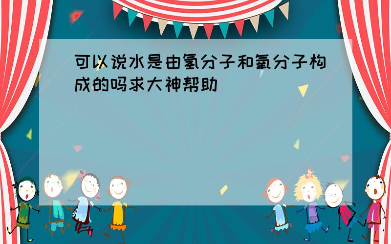 可以说水是由氢分子和氧分子构成的吗求大神帮助