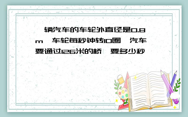 一辆汽车的车轮外直径是0.8m,车轮每秒钟转10圈,汽车要通过126米的桥,要多少秒