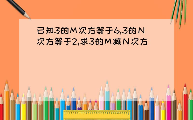 已知3的Ｍ次方等于6,3的Ｎ次方等于2,求3的Ｍ减Ｎ次方