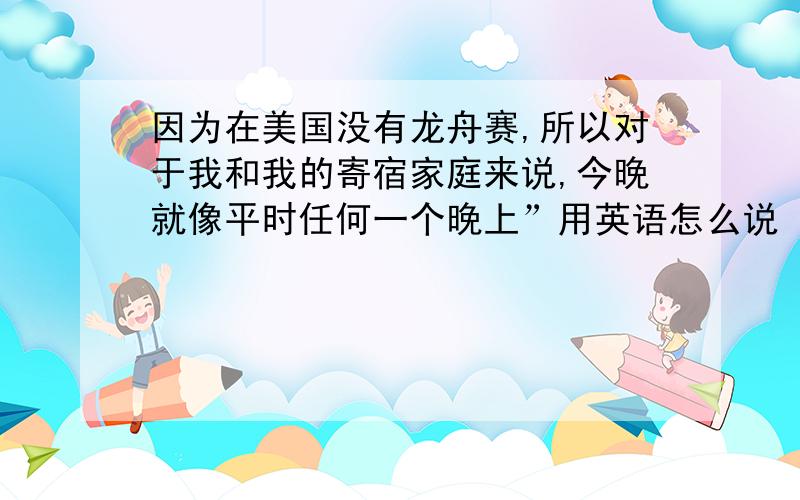 因为在美国没有龙舟赛,所以对于我和我的寄宿家庭来说,今晚就像平时任何一个晚上”用英语怎么说