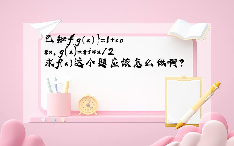 已知f{g（x）}=1+cosx,g(x)=sinx/2求f（x）这个题应该怎么做啊?