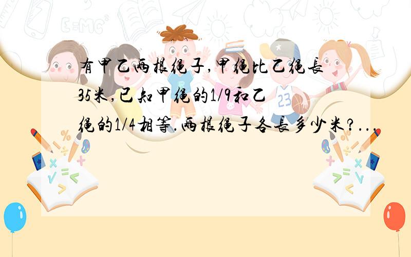 有甲乙两根绳子,甲绳比乙绳长35米,已知甲绳的1/9和乙绳的1/4相等.两根绳子各长多少米?...