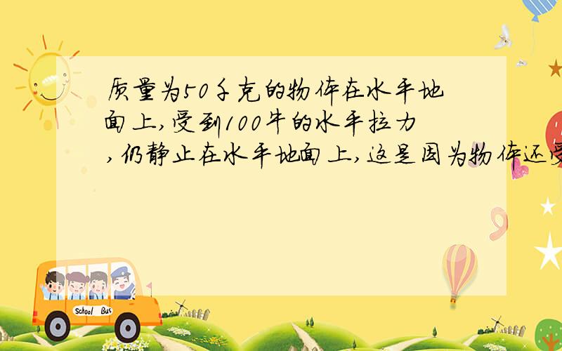 质量为50千克的物体在水平地面上,受到100牛的水平拉力,仍静止在水平地面上,这是因为物体还受 力的作用,大小为 牛 ,