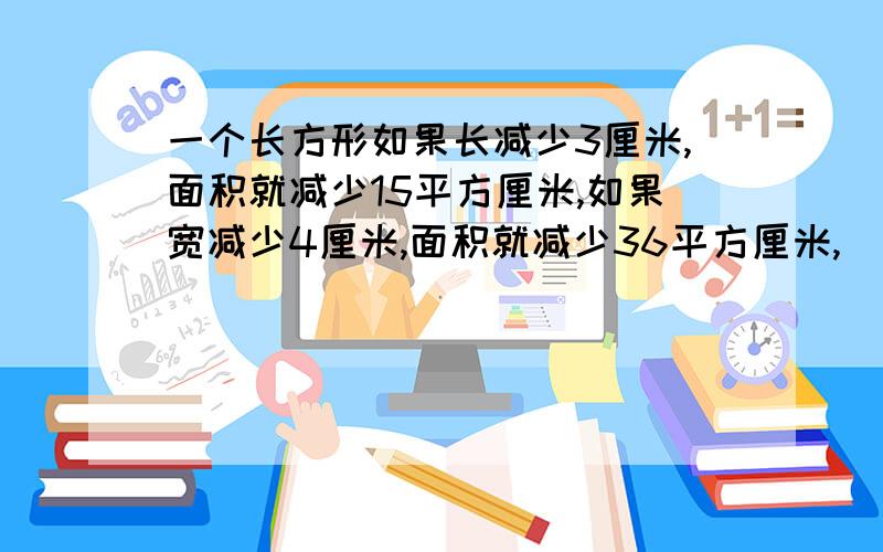 一个长方形如果长减少3厘米,面积就减少15平方厘米,如果宽减少4厘米,面积就减少36平方厘米,