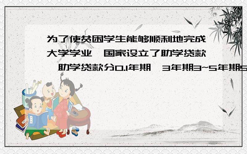 为了使贫困学生能够顺利地完成大学学业,国家设立了助学贷款,助学贷款分0.1年期,3年期3~5年期5~8年期四种,贷款率分