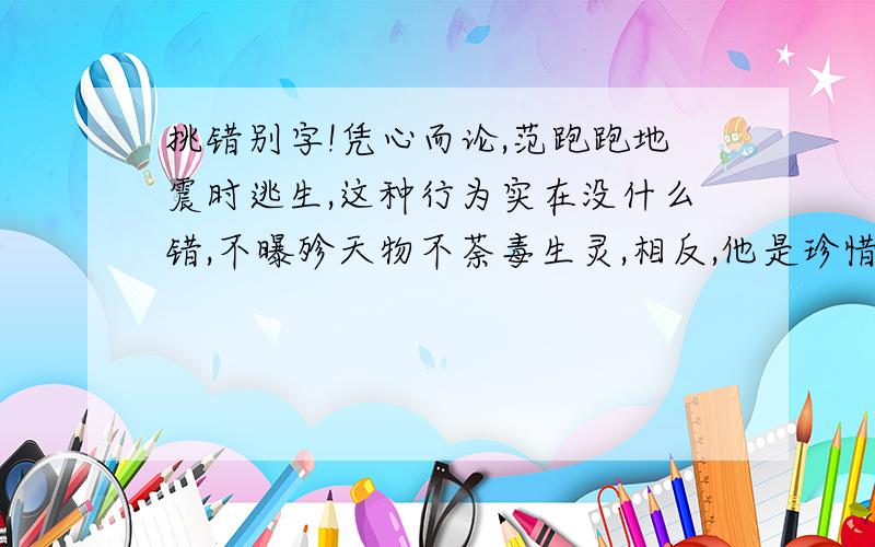 挑错别字!凭心而论,范跑跑地震时逃生,这种行为实在没什么错,不曝殄天物不荼毒生灵,相反,他是珍惜自己的生命,这是值得肯定