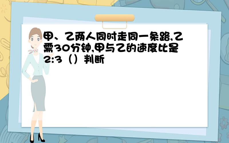 甲、乙两人同时走同一条路,乙需30分钟,甲与乙的速度比是2:3（）判断