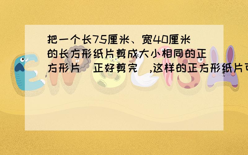 把一个长75厘米、宽40厘米的长方形纸片剪成大小相同的正方形片（正好剪完）,这样的正方形纸片可以剪多