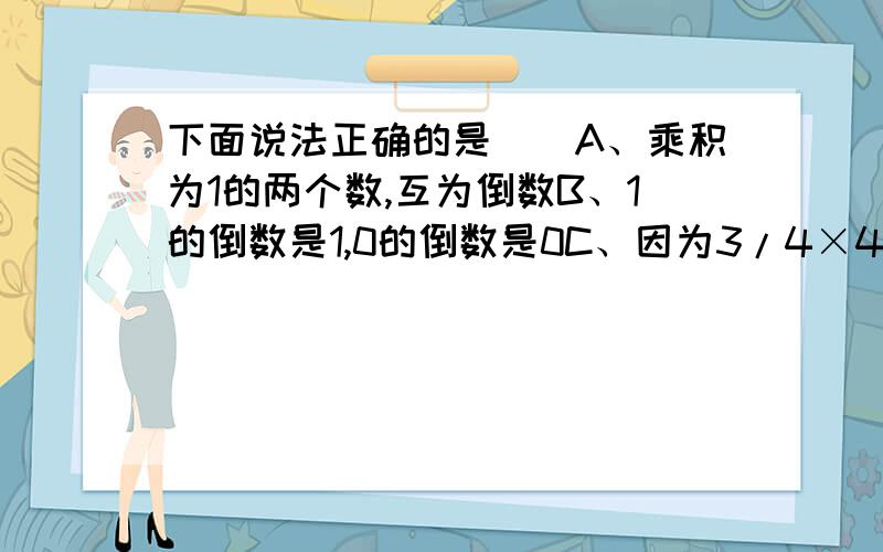 下面说法正确的是（）A、乘积为1的两个数,互为倒数B、1的倒数是1,0的倒数是0C、因为3/4×4/3=1,所以3/4是