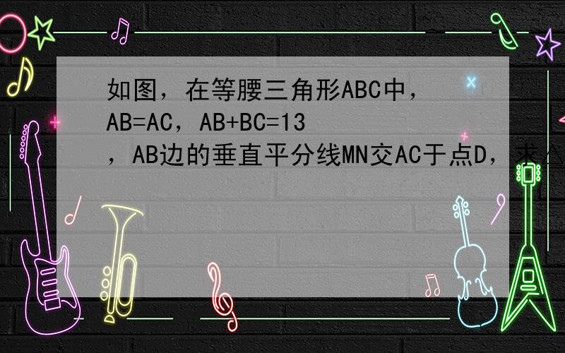 如图，在等腰三角形ABC中，AB=AC，AB+BC=13，AB边的垂直平分线MN交AC于点D，求△BCD的周长．