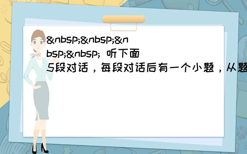      听下面5段对话，每段对话后有一个小题，从题中所给的A.B.C三个选项中