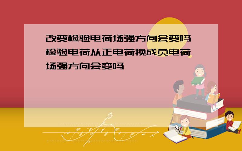 改变检验电荷场强方向会变吗 检验电荷从正电荷换成负电荷 场强方向会变吗