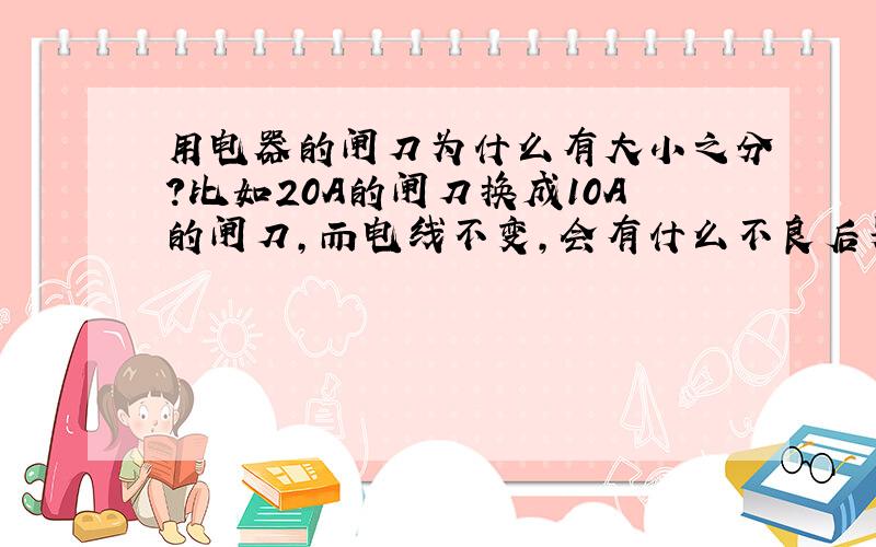 用电器的闸刀为什么有大小之分?比如20A的闸刀换成10A的闸刀,而电线不变,会有什么不良后果吗?