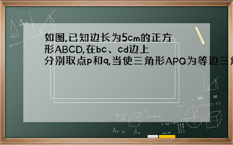 如图,已知边长为5cm的正方形ABCD,在bc、cd边上分别取点p和q,当使三角形APQ为等边三角形时问bp的长.