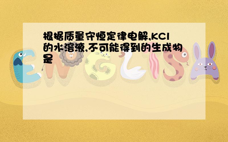 根据质量守恒定律电解,KCl的水溶液,不可能得到的生成物是