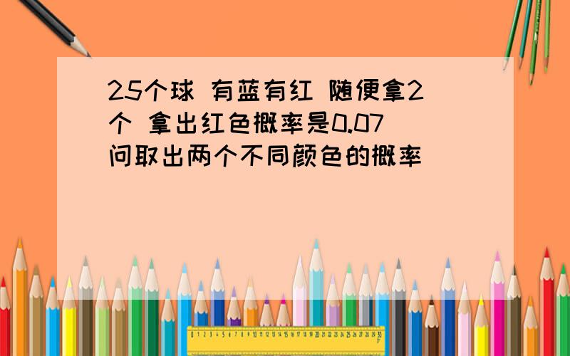 25个球 有蓝有红 随便拿2个 拿出红色概率是0.07 问取出两个不同颜色的概率