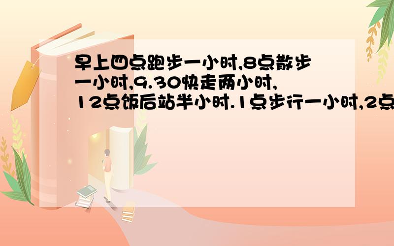 早上四点跑步一小时,8点散步一小时,9.30快走两小时,12点饭后站半小时.1点步行一小时,2点