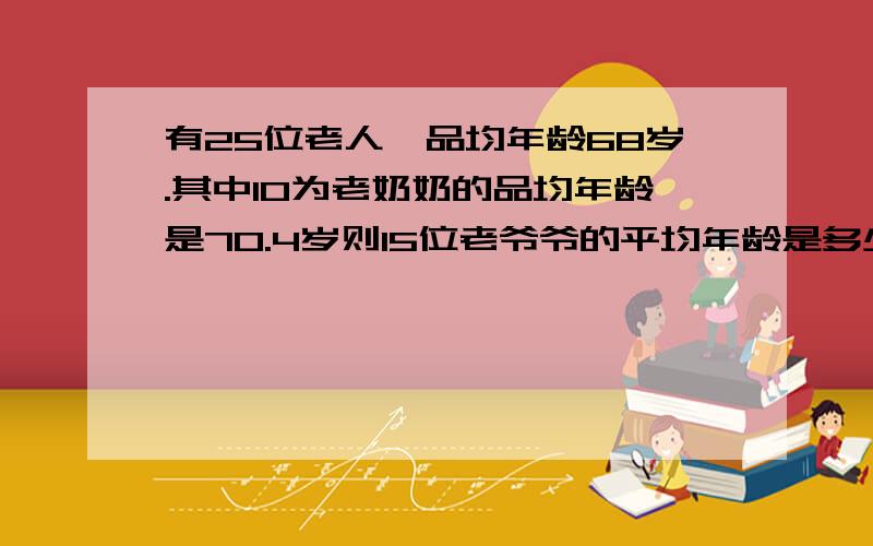 有25位老人,品均年龄68岁.其中10为老奶奶的品均年龄是70.4岁则15位老爷爷的平均年龄是多少