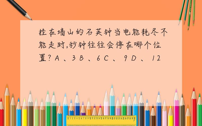 挂在墙山的石英钟当电能耗尽不能走时,秒钟往往会停在哪个位置? A 、3 B 、6 C 、 9 D 、 12