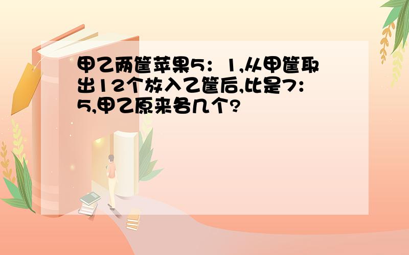 甲乙两筐苹果5：1,从甲筐取出12个放入乙筐后,比是7：5,甲乙原来各几个?