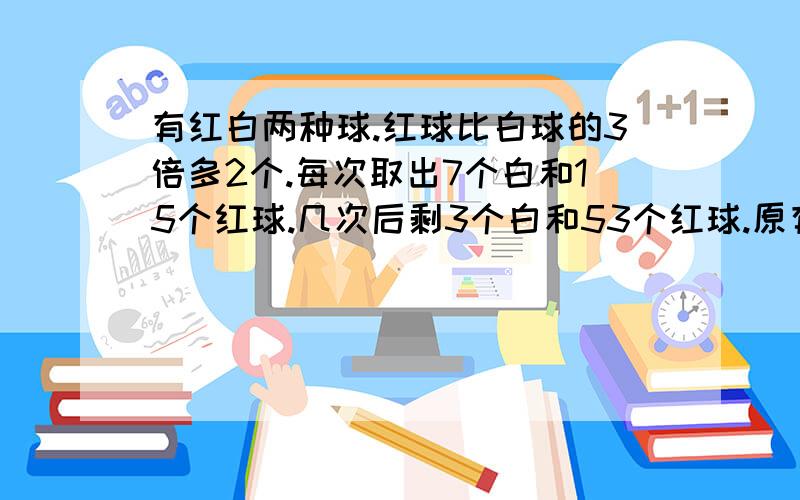 有红白两种球.红球比白球的3倍多2个.每次取出7个白和15个红球.几次后剩3个白和53个红球.原有白球多少个?