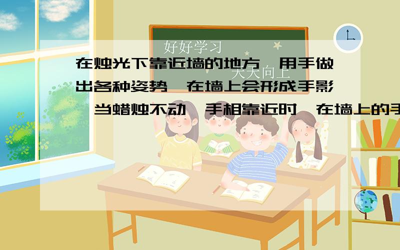 在烛光下靠近墙的地方,用手做出各种姿势,在墙上会形成手影,当蜡烛不动,手相靠近时,在墙上的手影将