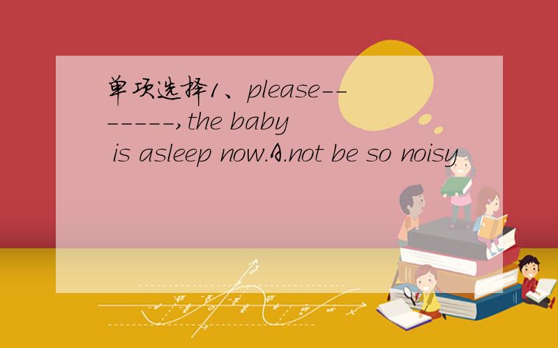 单项选择1、please-------,the baby is asleep now.A.not be so noisy