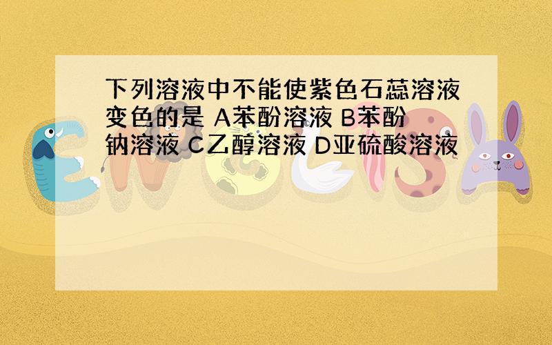 下列溶液中不能使紫色石蕊溶液变色的是 A苯酚溶液 B苯酚钠溶液 C乙醇溶液 D亚硫酸溶液