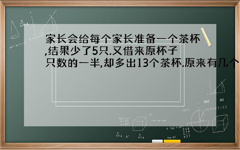 家长会给每个家长准备一个茶杯,结果少了5只.又借来原杯子只数的一半,却多出13个茶杯.原来有几个茶杯?