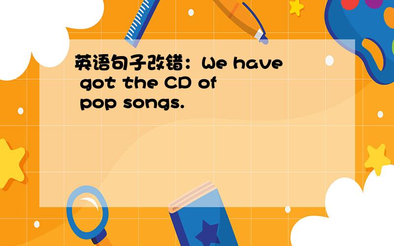 英语句子改错：We have got the CD of pop songs.